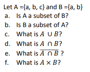 Let A ={a, b, c} and B ={a, b}
a. Is A a subset of B?
b. Is Ba subset of A?
c. What is A U B?
d. What is A n B?
e. What is A n B ?
f. What is A x B?
