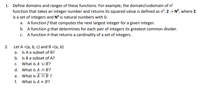 1. Define domains and ranges of these functions. For example, the domain/codomain of n?
function that takes an integer number and returns its squared value is defined as n²:2 -> N°, where z
is a set of integers and N° is natural numbers with 0.
a. A function f that computes the next largest integer for a given integer.
b. A function g that determines for each pair of integers its greatest common divider.
c. A function h that returns a cardinality of a set of integers.
2.
Let A ={a, b, c} and B ={a, b}
a. Is A a subset of B?
b. Is Ba subset of A?
c. What is A U B?
d. What is A n B?
e. What is A n B ?
f. What is A x B?
