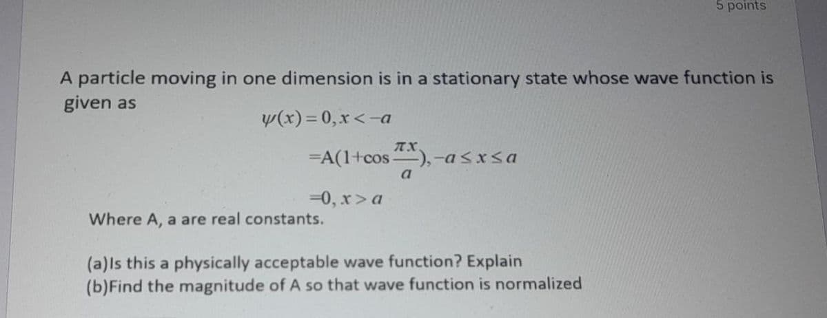 5 points
A particle moving in one dimension is in a stationary state whose wave function is
given as
y(x)=0,x<-a
=A(1+cos ),-asxsa
a
=0, x>a
Where A, a are real constants.
(a)ls this a physically acceptable wave function? Explain
(b)Find the magnitude of A so that wave function is normalized
