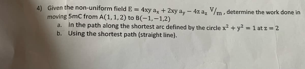 4) Given the non-uniform field E =
4xy ax + 2xy ay - 4z az V/m, determine the work done in
moving 5mC from A(1, 1, 2) to B(-1,-1,2)
a.
In the path along the shortest arc defined by the circle x² + y² = 1 at z = 2
b. Using the shortest path (straight line).