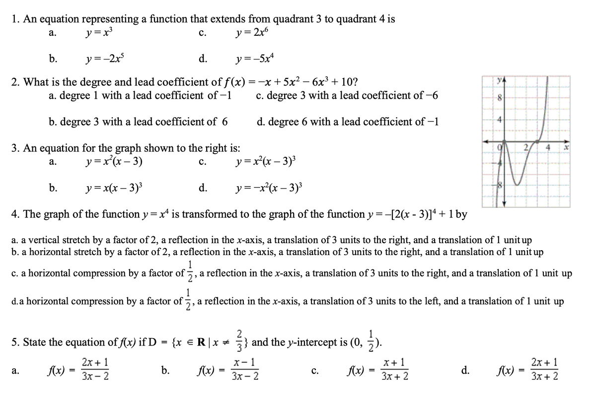 1. An equation representing a function that extends from quadrant 3 to quadrant 4 is
y =x³
y = 2x6
а.
с.
b.
y =-2x
d.
y =-5x4
2. What is the degree and lead coefficient of f(x) =-x + 5x² – 6x³ + 10?
a. degree 1 with a lead coefficient of -1
c. degree 3 with a lead coefficient of -6
8
b. degree 3 with a lead coefficient of 6
d. degree 6 with a lead coefficient of –1
3. An equation for the graph shown to the right is:
y =x'(x – 3)
с.
y=x'(x – 3)3
а.
-
b.
y=x(x – 3)³
d.
y =-x(x – 3)3
4. The graph of the function y = x* is transformed to the graph of the function y = -[2(x - 3)]ª + 1 by
a. a vertical stretch by a factor of 2, a reflection in the x-axis, a translation of 3 units to the right, and a translation of 1 unit up
b. a horizontal stretch by a factor of 2, a reflection in the x-axis, a translation of 3 units to the right, and a translation of 1 unit up
1
c. a horizontal compression by a factor of 5, a reflection in the x-axis, a translation of 3 units to the right, and a translation of 1 unit up
1
d. a horizontal compression by a factor of 5, a reflection in the x-axis, a translation of 3 units to the left, and a translation of 1 unit up
5. State the equation of f(x) if D = {x e R|x *
2
) and the y-intercept is (0, ).
x- 1
Зх — 2
2х + 1
3x + 2
2x + 1
X+1
fx) =
b.
Ax)
с.
Ax) :
d.
Ax)
а.
Зх- 2
3x + 2
4.
