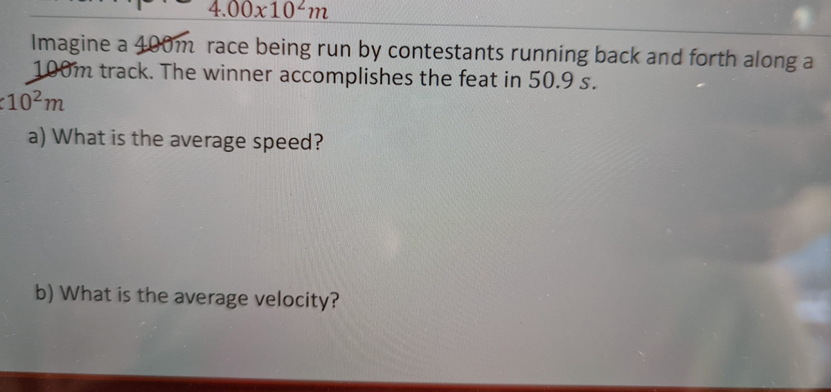 4.00x10 m
Imagine a 400m race being run by contestants running back and forth along a
100m track. The winner accomplishes the feat in 50.9 s.
102m
a) What is the average speed?
b) What is the average velocity?
