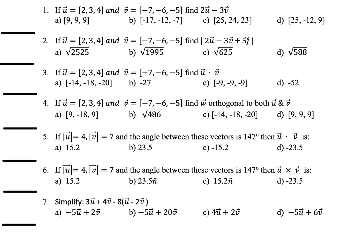 1. Ifu = [2,3,4] and i = [-7,-6, -5] find 2u – 30
b) [-17, -12, -7]
a) [9, 9, 9]
с) [25, 24, 23]
d) [25, -12, 9]
2. Ifi = – 30 + 5ĵ|
[2, 3, 4] and i = [-7,-6, –5] find | 2u-
a) v2525
b) v1995
c) V625
d) V588
3. If i = [2,3,4] and i = [-7,-6, –5] find ủ · i
а) [-14, -18, -20]
b) -27
с) [-9, -9, -9]
d) -52
4. If i = [2,3, 4] and i = [-7,-6, -5] find w orthogonal to both ữ &v
b) V486
а) [9, -18, 9]
с) [-14, -18, -20]
d) [9, 9, 9]
5. If Ju= 4,|v = 7 and the angle between these vectors is 147° then ữ · ở is:
d) -23.5
а) 15.2
b) 23.5
с) -15.2
6. If |u= 4, |v = 7 and the angle between these vectors is 147° then ữ x ở is:
а) 15.2
b) 23.5n
c) 15.2n
d) -23.5
7. Simplify: 3u + 40 - 8(ữ - 23 )
а) —5й + 2ў
b) —5й + 20й
c) 4u + 23
d) -5ữ + 6ở
