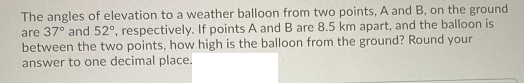 The angles of elevation to a weather balloon from two points, A and B, on the ground
are 37° and 52°, respectively. If points A and B are 8.5 km apart, and the balloon is
between the two points, how high is the balloon from the ground? Round your
answer to one decimal place.
