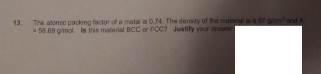 The atomic packing factor of a metal is 0.74. The density of the material is 8.97 g/cm and A
= 58.69 g/mol. Is this material BCC or FCC? Justify your answer
13.
