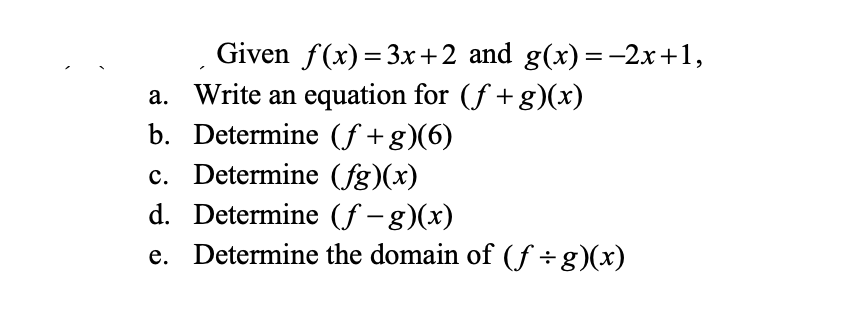 Given f(x)=3x+2 and g(x) = -2x+1,
a. Write an equation for (ƒ+g)(x)
b. Determine (f+g)(6)
c. Determine (fg)(x)
d. Determine (f-g)(x)
e. Determine the domain of (f÷g)(x)