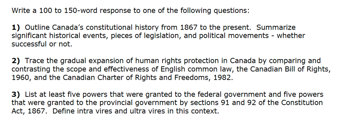 Write a 100 to 150-word response to one of the following questions:
1) Outline Canada's constitutional history from 1867 to the present. Summarize
significant historical events, pieces of legislation, and political movements - whether
successful or not.
2) Trace the gradual expansion of human rights protection in Canada by comparing and
contrasting the scope and effectiveness of English common law, the Canadian Bill of Rights,
1960, and the Canadian Charter of Rights and Freedoms, 1982.
3) List at least five powers that were granted to the federal government and five powers
that were granted to the provincial government by sections 91 and 92 of the Constitution
Act, 1867. Define intra vires and ultra vires in this context.
