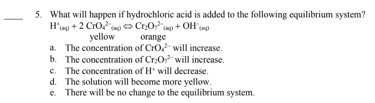5. What will happen if hydrochloric acid is added to the following equilibrium system?
+ OH
H*(aq) + 2 CrO4² (aq) → Cr2O,²-6
yellow
The concentration of CrO,²- will increase.
b. The concentration of Cr2O?- will increase.
(aq)
(aq)
orange
а.
с.
The concentration of Ht will decrease.
d. The solution will become more yellow.
There will be no change to the equilibrium system.
е.
|
