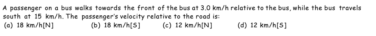 A passenger on a bus walks towards the front of the bus at 3.0 km/h relative to the bus, while the bus travels
south at 15 km/h. The passenger's velocity relative to the road is:
(a) 18 km/h[N]
(b) 18 km/h[S]
(c) 12 km/h[N]
(d) 12 km/h[S]
