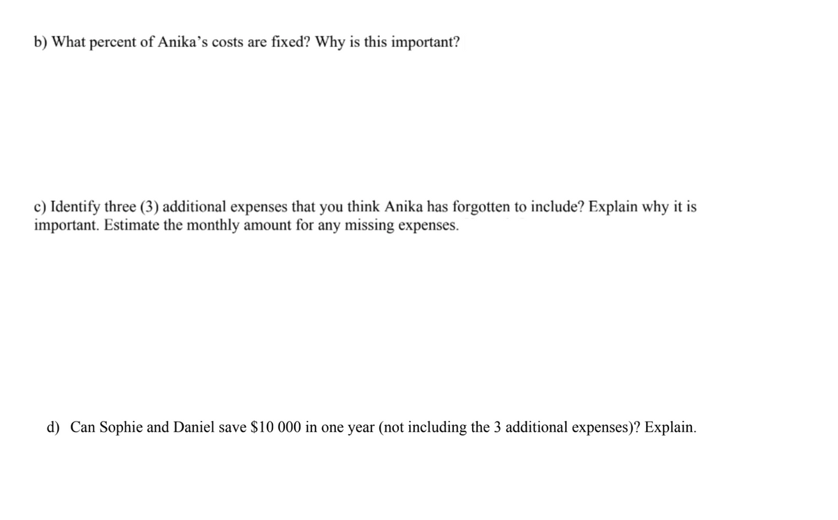 b) What percent of Anika's costs are fixed? Why is this important?
c) Identify three (3) additional expenses that you think Anika has forgotten to include? Explain why it is
important. Estimate the monthly amount for any missing expenses.
d) Can Sophie and Daniel save $10 000 in one year (not including the 3 additional expenses)? Explain.

