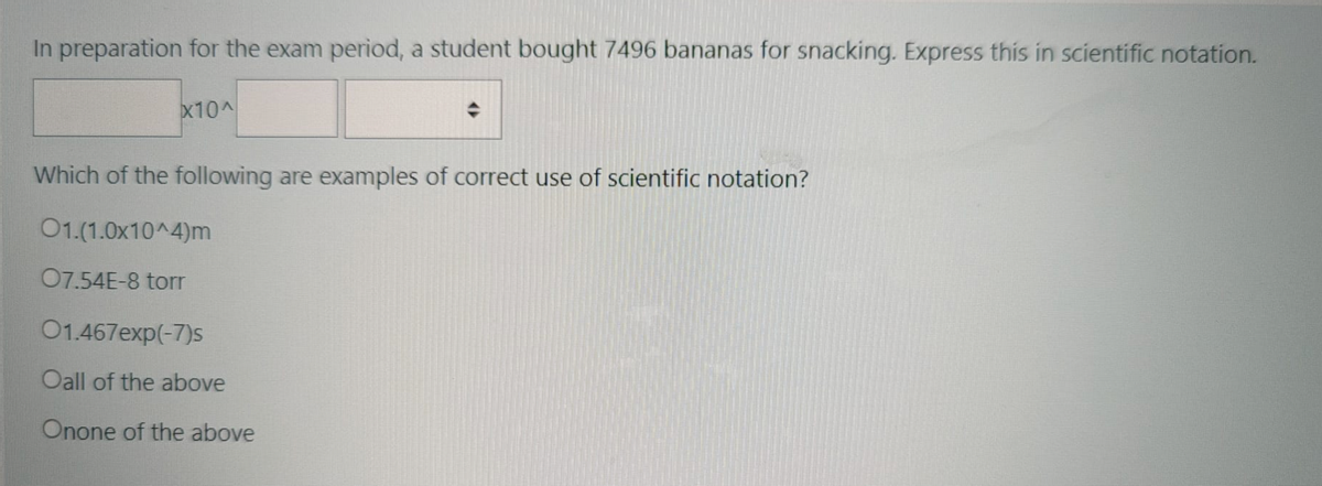 In preparation for the exam period, a student bought 7496 bananas for snacking. Express this in scientific notation.
x10A
Which of the following are examples of correct use of scientific notation?
01.(1.0x10^4)m
07.54E-8 torr
01.467exp(-7)s
Oall of the above
Onone of the above
