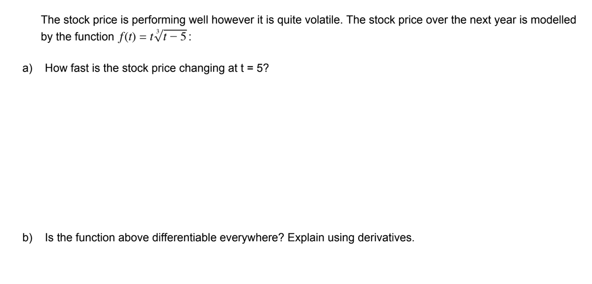 The stock price is performing well however it is quite volatile. The stock price over the next year is modelled
by the function f(t) = tVi– 5:
a) How fast is the stock price changing at t = 5?
b) Is the function above differentiable everywhere? Explain using derivatives.
