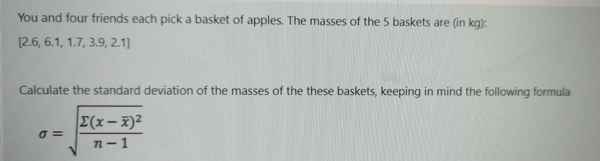 You and four friends each pick a basket of apples. The masses of the 5 baskets are (in kg):
[2.6, 6.1, 1.7, 3.9, 2.1]
Calculate the standard deviation of the masses of the these baskets, keeping in mind the following formula
E(x-x)2
n-1
