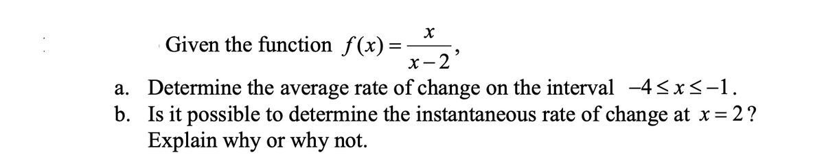 Given the function f(x)
X
x-2
b.
a. Determine the average rate of change on the interval -4≤x≤-1.
Is it possible to determine the instantaneous rate of change at x = 2?
Explain why or why not.
=
2