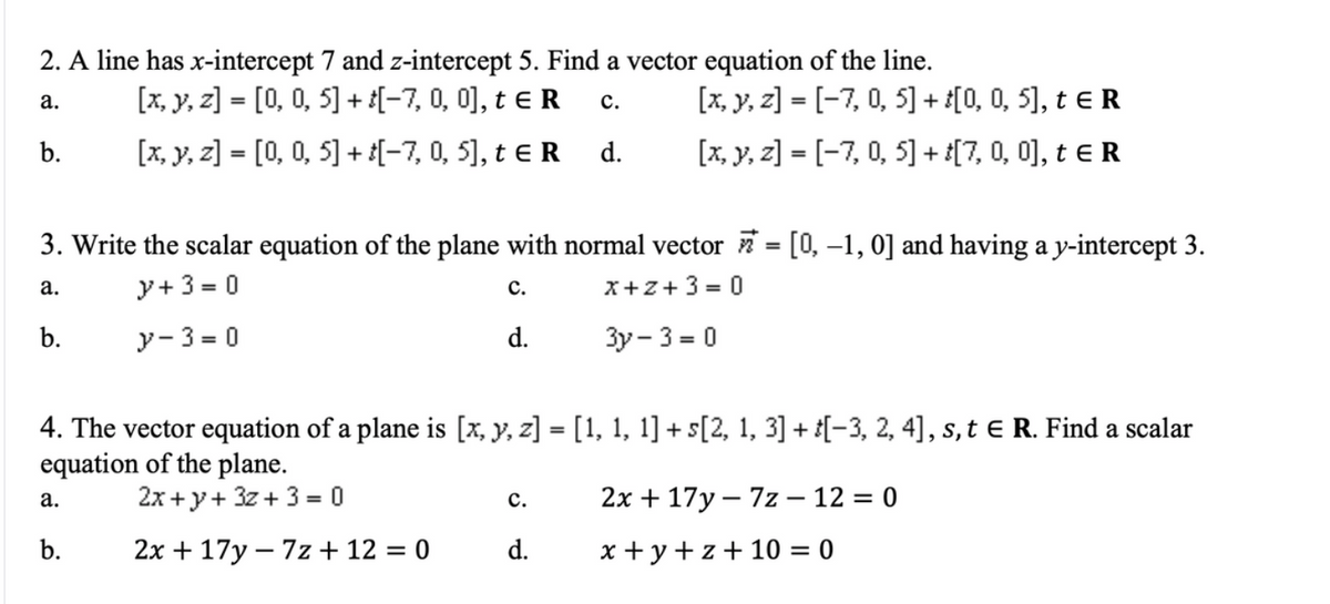 2. A line has x-intercept 7 and z-intercept 5. Find a vector equation of the line.
[x, y, z] = [0, 0, 5] + {[-7, 0, 0], t e R
[x, y, z] = [-7, 0, 5] + £[0, 0, 5], t e R
[x, y, z] = [-7, 0, 5] + [7, 0, 0), t e R
а.
с.
%3D
b.
[x, y, z] = [0, 0, 5] + [-7, 0, 5], t e R
d.
3. Write the scalar equation of the plane with normal vector = [0, –1, 0] and having a y-intercept 3.
а.
y+ 3 = 0
с.
x+z+3 = 0
b.
y- 3 = 0
d.
3y- 3 = 0
4. The vector equation of a plane is [x, y, z] = [1, 1, 1] + s[2, 1, 3] + [-3, 2, 4], s, t e R. Find a scalar
equation of the plane.
2x +y+ 3z + 3 = 0
2х + 17у — 7z— 12 %3D 0
а.
с.
b.
2x + 17y – 7z + 12 = 0
d.
x + y +z+ 10 = 0
