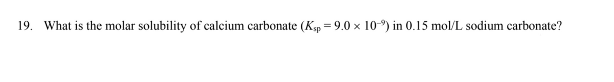 19. What is the molar solubility of calcium carbonate (Ksp = 9.0 × 10-9) in 0.15 mol/L sodium carbonate?
