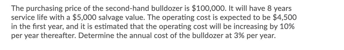 The purchasing price of the second-hand bulldozer is $100,000. It will have 8 years
service life with a $5,000 salvage value. The operating cost is expected to be $4,500
in the first year, and it is estimated that the operating cost will be increasing by 10%
per year thereafter. Determine the annual cost of the bulldozer at 3% per year.
