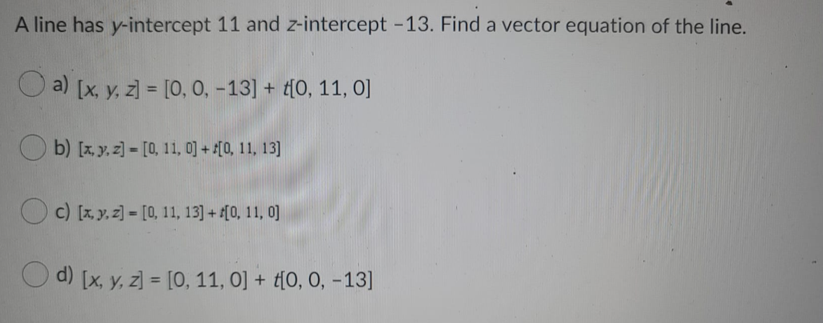 A line has y-intercept 11 and z-intercept -13. Find a vector equation of the line.
O a) [x, y, z] = [0, 0, -13] + t[0, 11, 0]
O b) [x, y, z] = [0, 11, 0] + [0, 11. 13]
O c) [x, y, z] = [0, 11, 13) + (0, 11, 0]
O d) [x, y, z] = [0, 11, 0] + t[0, 0, -13]
