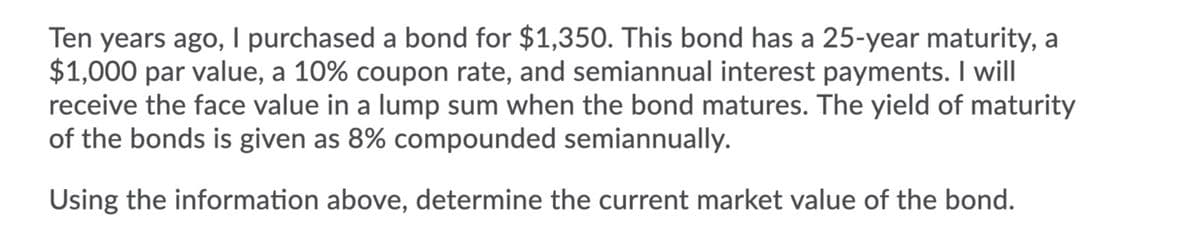 Ten years ago, I purchased a bond for $1,350. This bond has a 25-year maturity, a
$1,000 par value, a 10% coupon rate, and semiannual interest payments. I will
receive the face value in a lump sum when the bond matures. The yield of maturity
of the bonds is given as 8% compounded semiannually.
Using the information above, determine the current market value of the bond.

