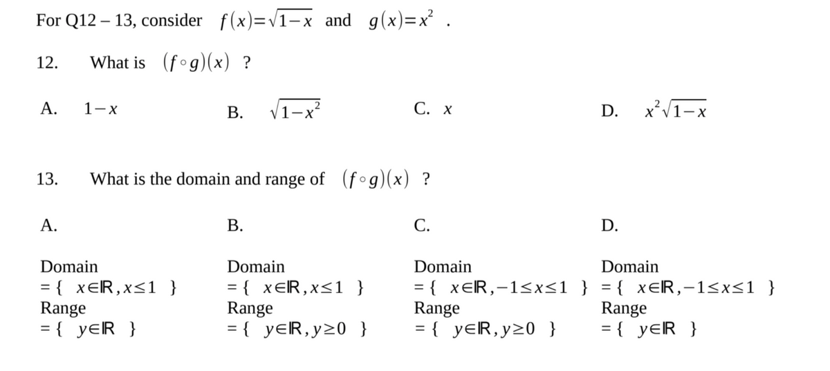 For Q12 - 13, consider f(x)=√1-x and g(x)=x².
12.
What is (fog)(x) ?
2
A.
1-x
B. √1-x²
C. X
D. X²√1-X
13.
What is the domain and range of (fog)(x) ?
A.
B.
C.
D.
Domain
Domain
Domain
Domain
= { XER, x≤1 }
Range
= { xER,x≤1 }
Range
= { XER,-1≤x≤1 } = { x=R,-1≤x≤1 }
Range
Range
= { YER }
= { YER,y20 }
= { YER,y≥0 }
= { YER }
