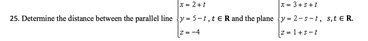 X = 2+t
25. Determine the distance between the parallel line {y = 5-t, t E R and the plane {y = 2-s -i, s,t e R.
X = 3+s+t
|Z = -4
z = 1+s-t
