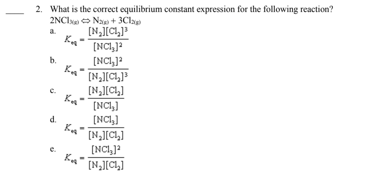 2. What is the correct equilibrium constant expression for the following reaction?
2NC13(2) → N2(g) + 3C12(g)
[N][CL]3
Keg
а.
[NCl,]?
[NCl,]?
Keg
b.
[N][Cl,]3
[N,][Cl,]
с.
%3D
[NCl,]
[NCl,]
d.
Ka
%3D
[N][CL]
[NCl,]?
е.
[N,][CL]

