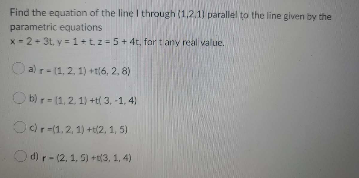Find the equation of the line I through (1,2,1) parallel to the line given by the
parametric equations
x 2 + 3t, y =1+ t, z = 5 + 4t, for t any real value.
O a) r = (1, 2, 1) +t(6, 2, 8)
O b) r = (1, 2, 1) +t( 3, -1, 4)
Oc)r=(1, 2, 1) +t(2, 1, 5)
d) r = (2, 1, 5) +t(3, 1, 4)
