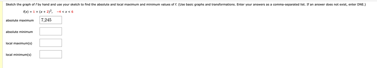 Sketch the graph of f by hand and use your sketch to find the absolute and local maximum and minimum values of f. (Use basic graphs and transformations. Enter your answers as a comma-separated list. If an answer does not exist, enter DNE.)
f(x)
= 1 + (x + 2)²,
-4 < x < 6
absolute maximum
7,245
absolute minimum
local maximum(s)
local minimum(s)
