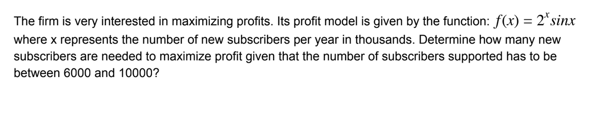 The firm is very interested in maximizing profits. Its profit model is given by the function: f(x) = 2*sinx
%3D
where x represents the number of new subscribers per year in thousands. Determine how many new
subscribers are needed to maximize profit given that the number of subscribers supported has to be
between 6000 and 10000?
