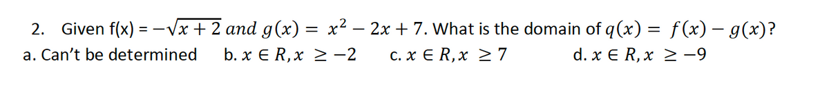 2. Given f(x) = -Vx + 2 and g(x) = x² – 2x + 7. What is the domain of q(x) = f(x) – g(x)?
a. Can't be determined
b. x E R,x > -2
C. x E R,x 2 7
d. x € R, x 2 -9
