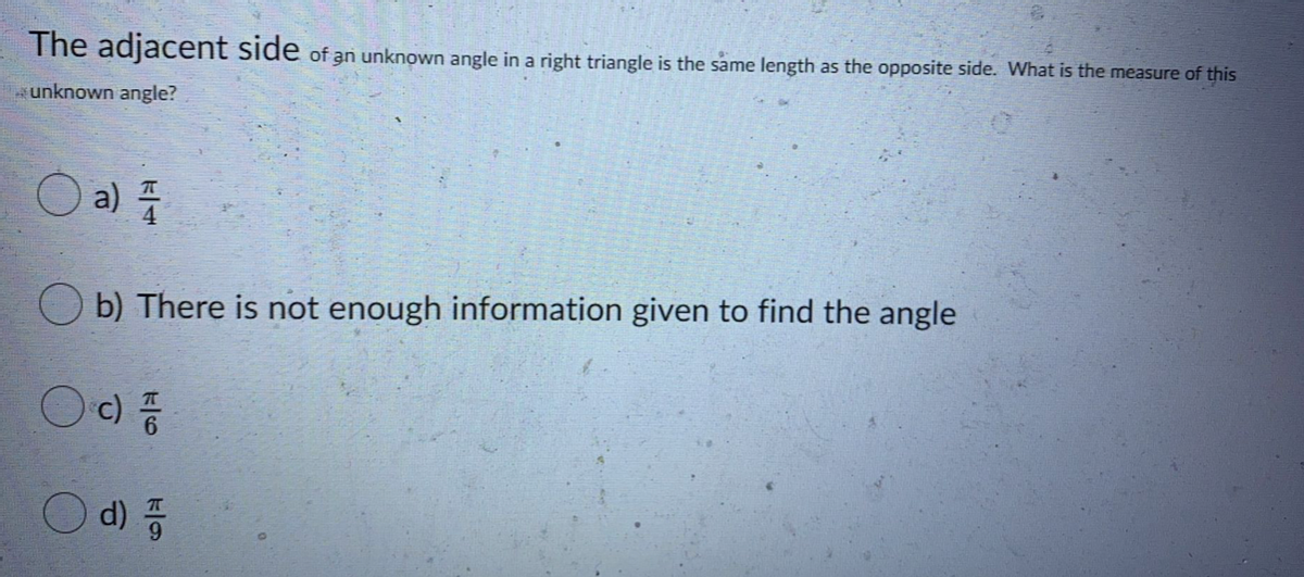 The adjacent side of an unknown angle in a right triangle is the same length as the opposite side. What is the measure of this
unknown angle?
a)
O b) There is not enough information given to find the angle
Oc)
d) 품
