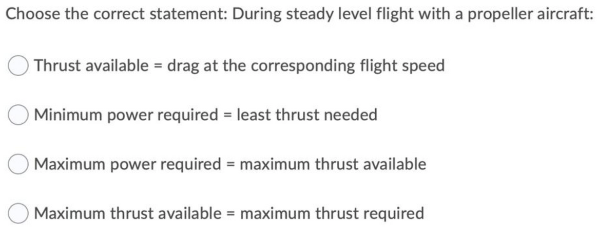 Choose the correct statement: During steady level flight with a propeller aircraft:
Thrust available = drag at the corresponding flight speed
Minimum power required = least thrust needed
Maximum power required = maximum thrust available
Maximum thrust available = maximum thrust required
%3D
