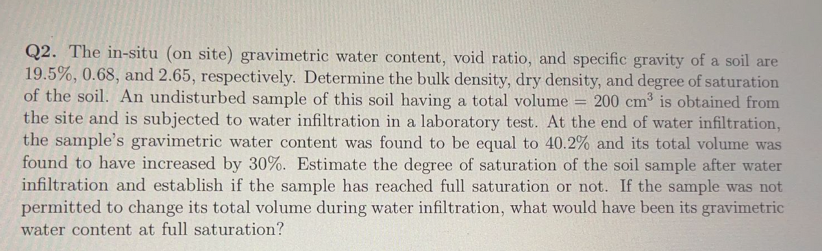 Q2. The in-situ (on site) gravimetric water content, void ratio, and specific gravity of a soil are
19.5%, 0.68, and 2.65, respectively. Determine the bulk density, dry density, and degree of saturation
of the soil. An undisturbed sample of this soil having a total volume = 200 cm³ is obtained from
the site and is subjected to water infiltration in a laboratory test. At the end of water infiltration,
the sample's gravimetric water content was found to be equal to 40.2% and its total volume was
found to have increased by 30%. Estimate the degree of saturation of the soil sample after water
infiltration and establish if the sample has reached full saturation or not. If the sample was not
permitted to change its total volume during water infiltration, what would have been its gravimetric
water content at full saturation?
