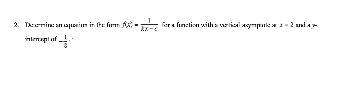2. Determine an equation in the form f(x) =
1
for a function with a vertical asymptote at x = 2 and a y-
%3D
kx-c
intercept of –.
8
