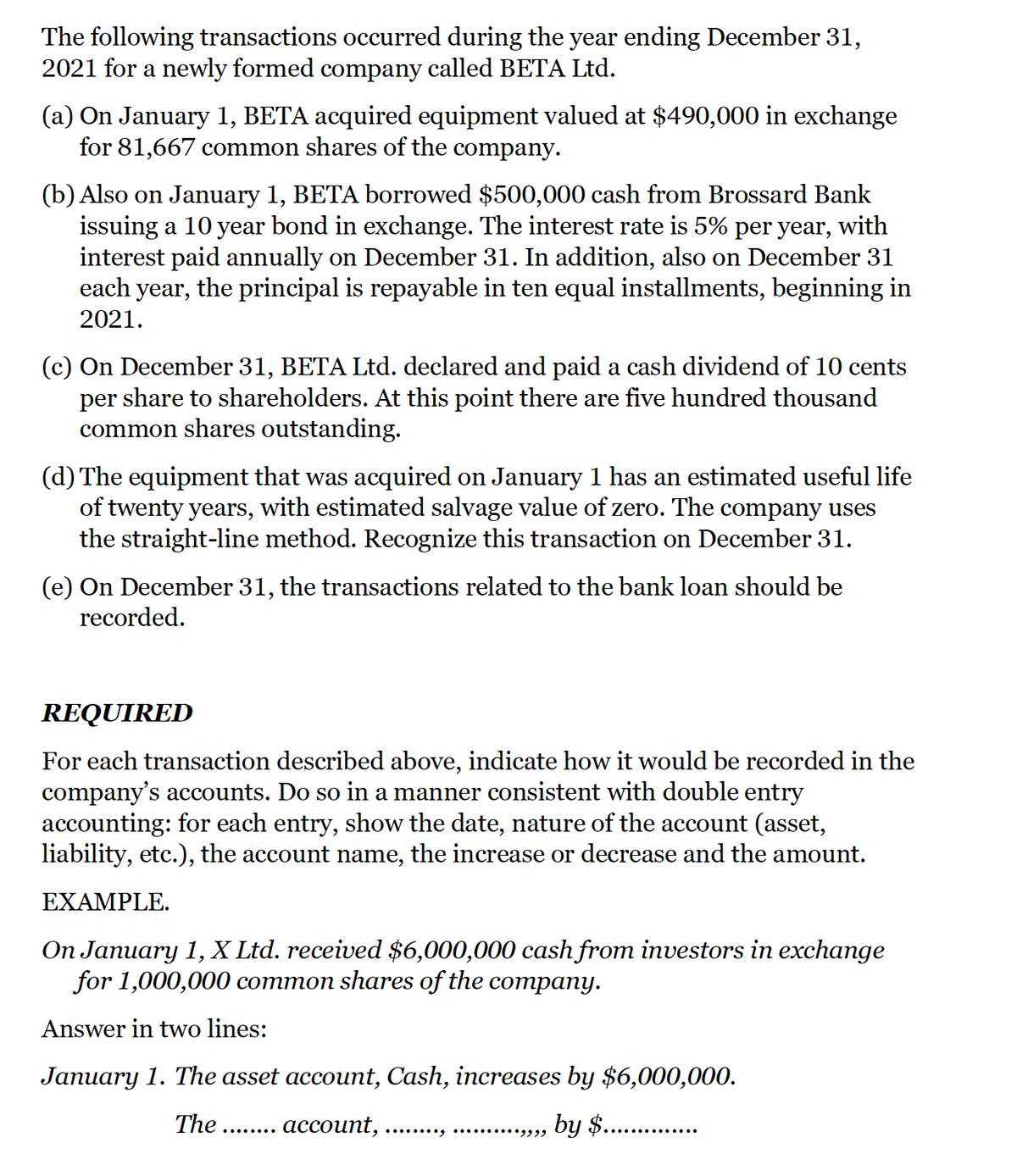 The following transactions occurred during the year ending December 31,
2021 for a newly formed company called BETA Ltd.
(a) On January 1, BETA acquired equipment valued at $490,000 in exchange
for 81,667 common shares of the company.
(b) Also on January 1, BETA borrowed $500,000 cash from Brossard Bank
issuing a 10 year bond in exchange. The interest rate is 5% per year, with
interest paid annually on December 31. In addition, also on December 31
each year, the principal is repayable in ten equal installments, beginning in
2021.
(c) On December 31, BETA Ltd. declared and paid a cash dividend of 10 cents
per share to shareholders. At this point there are five hundred thousand
common shares outstanding.
(d) The equipment that was acquired on January 1 has an estimated useful life
of twenty years, with estimated salvage value of zero. The company uses
the straight-line method. Recognize this transaction on December 31.
(e) On December 31, the transactions related to the bank loan should be
recorded.
REQUIRED
For each transaction described above, indicate how it would be recorded in the
company's accounts. Do so in a manner consistent with double entry
accounting: for each entry, show the date, nature of the account (asset,
liability, etc.), the account name, the increase or decrease and the amount.
EXAMPLE.
On January 1, X Ltd. received $6,000,000 cash from investors in exchange
for 1,000,000 common shares of the company.
Answer in two lines:
January 1. The asset account, Cash, increases by $6,000,000.
The
.... асcount,
by $.

