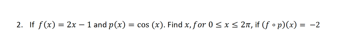 2. If f(x) = 2x – 1 and p(x) = cos (x). Find x, for 0 < x < 2n, if (f o p)(x) = -2
