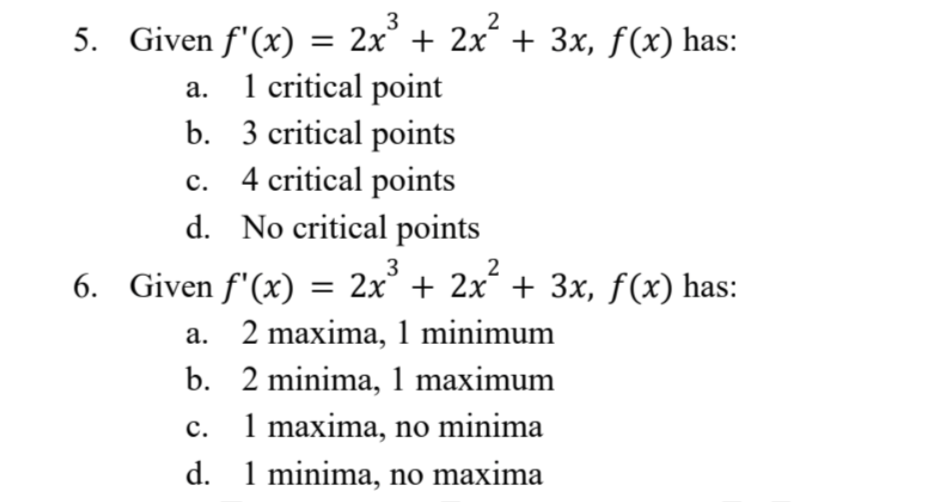 3
5. Given f'(x) = 2x³ + 2x² + 3x, f(x) has:
a.
1 critical point
b. 3 critical points
4 critical points
C.
d.
No critical points
6. Given f'(x) 2x³ + 2x² + 3x, f(x) has:
a. 2 maxima, 1 minimum
b.
2 minima, 1 maximum
c.
1 maxima, no minima
d.
1 minima, no maxima