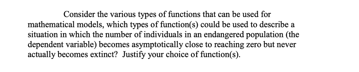 Consider the various types of functions that can be used for
mathematical models, which types of function(s) could be used to describe a
situation in which the number of individuals in an endangered population (the
dependent variable) becomes asymptotically close to reaching zero but never
actually becomes extinct? Justify your choice of function(s).