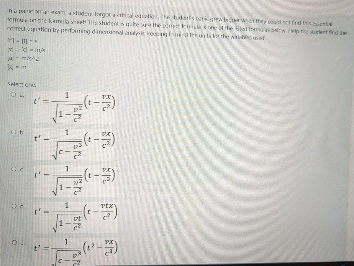 In a panic on an exam, a student forgot a critical equation. The student's panic grew bigger when they could not find this essential
formula on the formula sheet! The student is quite sure the correct formula is one of the listed formulas below. Help the student find the
correct equation by performing dimensional analysis, keeping in mind the units for the variables used:
[t'] = [t] = s
[V] = [c] = m/s
[a] = m/s^2
[X] = m
Select one:
a.
1
(t -)
VX
t' =
O b.
t'
1
c2,
1
VX
(t - )
t'
c3
1
vtx
(- -)
c2
vt
1
e.
1
-
c3
v3
||
||
