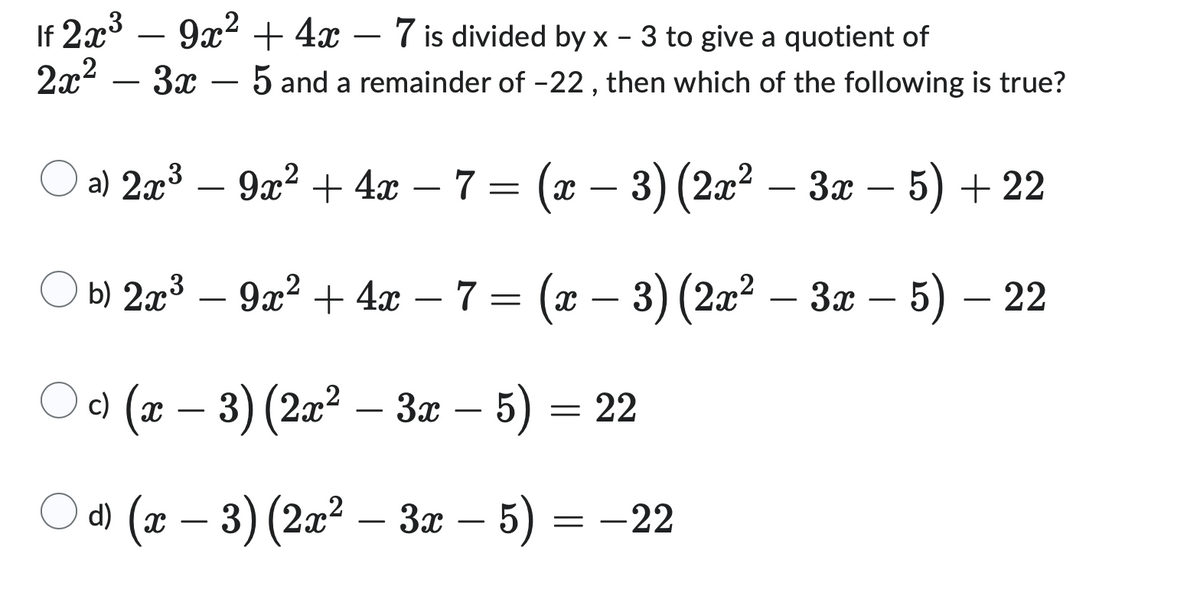 If 2x³ - 9x² + 4x - 7 is divided by x - 3 to give a quotient of
3
2x² – 3x - 5 and a remainder of -22, then which of the following is true?
3
(a) 2x³ − 9x² + 4x − 7 = (x − 3) (2x² − 3x − 5) + 22
–
–
b) 2x³9x² + 4x 7 = (x − 3) (2x² – 3x – 5) — 22
c) (x − 3) (2x² – 3x – 5) = 22
d) (x − 3) (2x² – 3x – 5)
= -22