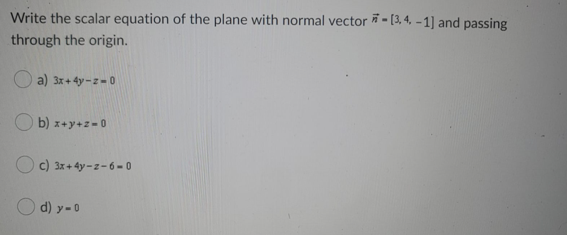 Write the scalar equation of the plane with normal vector * - [3, 4, – 1] and passing
through the origin.
O a) 3x+4y- z = 0
b) x+y+z 0
c) 3x+4y-z-6 = 0
d) y= 0
