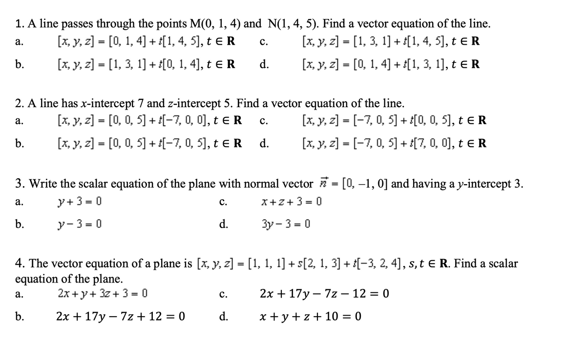 1. A line passes through the points M(0, 1, 4) and N(1, 4, 5). Find a vector equation of the line.
[x, y, z] = [0, 1, 4] + [1, 4, 5], t e R
[x, y, z] = [1, 3, 1] + {[1, 4, 5], t eR
а.
с.
%3D
b.
[x, y, z] = [1, 3, 1] + t[0, 1, 4], t eR
d.
[x, y, z] = [0, 1, 4] + [1, 3, 1], t eR
2. A line has x-intercept 7 and z-intercept 5. Find a vector equation of the line.
[x, y, z] = [0, 0, 5] + ¿[-7, 0, 0], t e R
[x, y, z] = [-7, 0, 5] + [0, 0, 5], t e R
а.
с.
b.
[x, y, z] = [0, 0, 5] + ¿[-7, 0, 5], t e R d.
[x, y, z] = [-7, 0, 5] + [7, 0, 0], t eR
3. Write the scalar equation of the plane with normal vector = [0, –1, 0] and having a y-intercept 3.
y+ 3 = 0
X+Z+3 = 0
a.
с.
b.
y- 3 = 0
d.
Зу - 3 - 0
4. The vector equation of a plane is [x, y, z] = [1, 1, 1] + s[2, 1, 3] + i[-3, 2, 4], s, t E R. Find a scalar
equation of the plane.
2x +y+ 3z + 3= 0
с.
2x + 17y – 7z – 12 = 0
а.
%3D
b.
2х + 17у — 7z+ 12 3D 0
d.
x + y + z + 10 = 0
