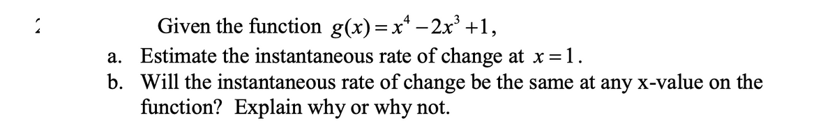 Given the function g(x)=xª −2x³ +1,
a. Estimate the instantaneous rate of change at x = 1.
b. Will the instantaneous rate of change be the same at any x-value on the
function? Explain why or why not.