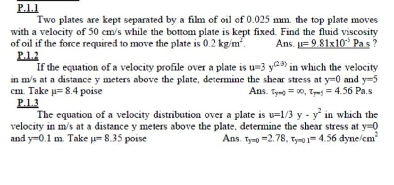 P.1.1
Two plates are kept separated by a film of oil of 0.025 mm. the top plate moves
with a velocity of 50 cm/s while the bottom plate is kept fixed. Find the fluid viscosity
of oil if the force required to move the plate is 0.2 kg/m².
P.1.2
If the equation of a velocity profile over a plate is u=3 y@a) in which the velocity
in m/s at a distance y meters above the plate, determine the shear stress at y=0 and y=5
cm. Take u= 8.4 poise
P.1.3
The equation of a velocity distribution over a plate is u=1/3 y y in which the
velocity in m/s at a distance y meters above the plate, determine the shear stress at y=0
and y=0.1 m. Take u= 8.35 poise
Ans. u= 9.81x10* Pa.s ?
Ans. Ty-o = 00, Tyms = 4.56 Pa.s
Ans. Ty-0 =2.78, ty-0,1= 4.56 dyne/cm

