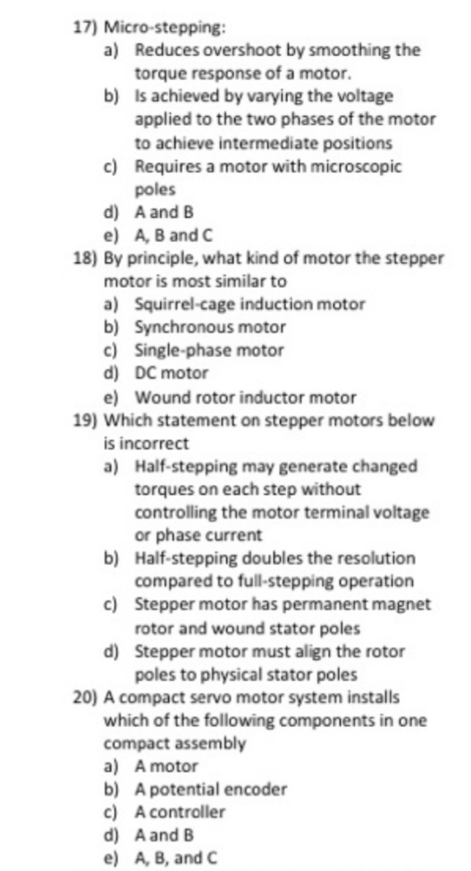 17) Micro-stepping:
a) Reduces overshoot by smoothing the
torque response of a motor.
b) Is achieved by varying the voltage
applied to the two phases of the motor
to achieve intermediate positions
c) Requires a motor with microscopic
poles
d) A and B
e) A, B and C
18) By principle, what kind of motor the stepper
motor is most similar to
a) Squirrel-cage induction motor
b) Synchronous motor
c) Single-phase motor
d) DC motor
e) Wound rotor inductor motor
19) Which statement on stepper motors below
is incorrect
a) Half-stepping may generate changed
torques on each step without
controlling the motor terminal voltage
or phase current
b) Half-stepping doubles the resolution
compared to full-stepping operation
c) Stepper motor has permanent magnet
rotor and wound stator poles
d) Stepper motor must align the rotor
poles to physical stator poles
20) A compact servo motor system installs
which of the following components in one
compact assembly
a) A motor
b) A potential encoder
c) A controller
d) A and B
e) A, B, and C
