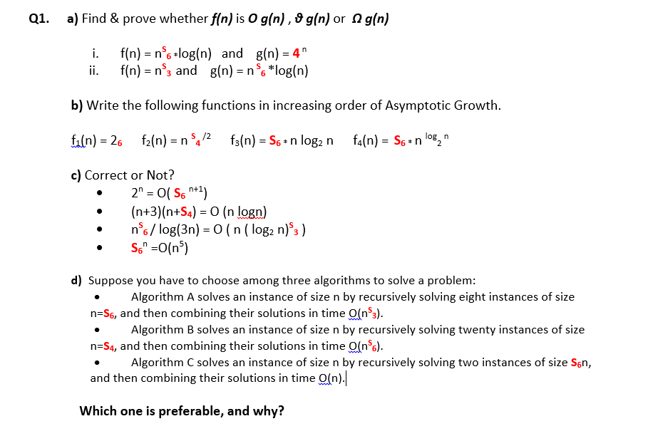 a) Find & prove whether f(n) is O g(n) , 9 g(n) or n g(n)
f(n) = n°6 +log(n) and g(n) = 4"
f(n) = n°3 and g(n) = n° *log(n)
i.
ii.
b) Write the following functions in increasing order of Asymptotic Growth.
faln) = 26 f2(n) = n°,2 fa(n) = S6 + n log, n fa(n) = S6 +n los, n
c) Correct or Not?
2" = 0( S6 n+1)
(n+3)(n+S4) = O (n logn)
n°s / log(3n) = 0 (n ( log, n)°s )
S6" =0(n°)
d) Suppose you have to choose among three algorithms to solve a problem:
Algorithm A solves an instance of size n by recursively solving eight instances of size
n=S6, and then combining their solutions in time O(n°s).
Algorithm B solves an instance of size n by recursively solving twenty instances of size
n=S4, and then combining their solutions in time O(n°c).
Algorithm C solves an instance of size n by recursively solving two instances of size Sgn,
and then combining their solutions in time O(n).
Which one is preferable, and why?
