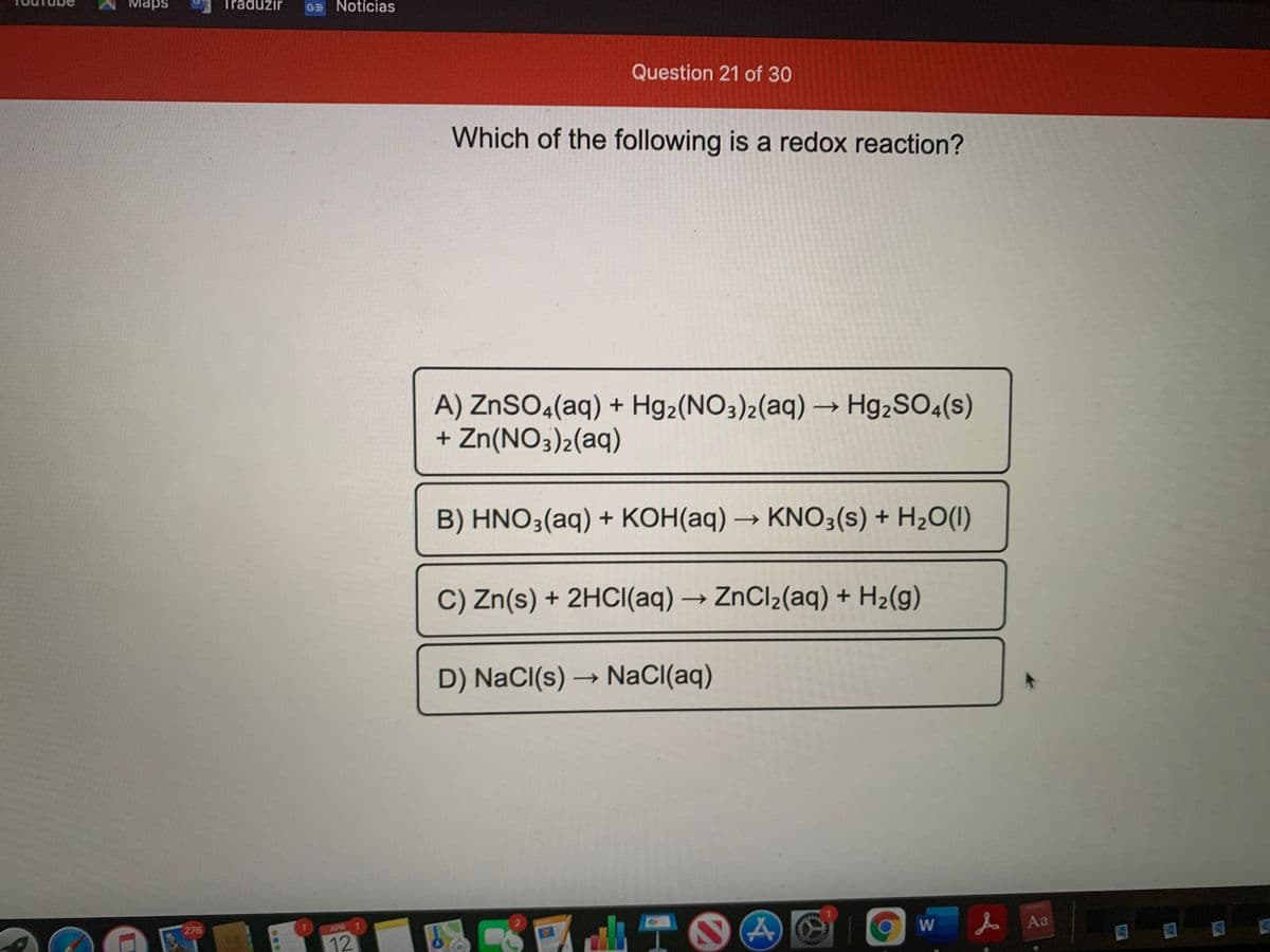 Maps
Traduzir
GE Notícias
Question 21 of 30
Which of the following is a redox reaction?
A) ZNSO4(aq) + Hg2(NO3)2(aq) → Hg,SO4(s)
+ Zn(NO3)2(aq)
B) HNO3(aq) + KOH(aq) → KNO3(s) + H2O(I)
->
C) Zn(s) + 2HCI(aq) → ZnCl2(aq) + H2(g)
->
D) NaCl(s) → NaCI(aq)
->
W
人Aa
276
APR 1
12
