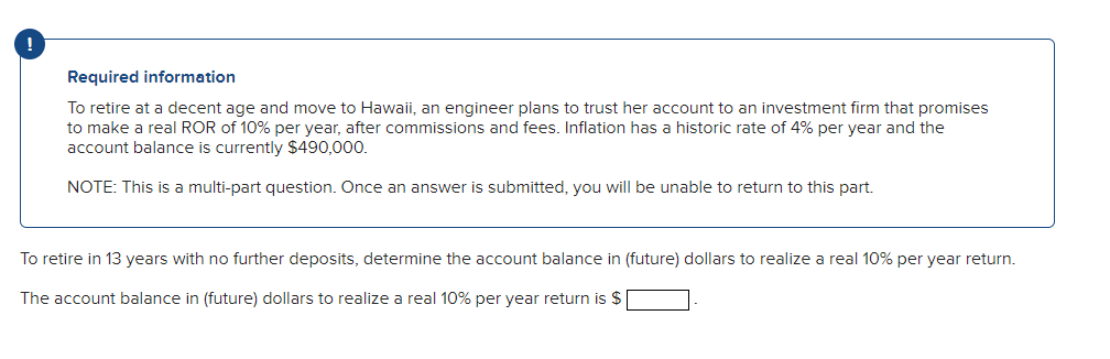 Required information
To retire at a decent age and move to Hawaii, an engineer plans to trust her account to an investment firm that promises
to make a real ROR of 10% per year, after commissions and fees. Inflation has a historic rate of 4% per year and the
account balance is currently $490,000.
NOTE: This is a multi-part question. Once an answer is submitted, you will be unable to return to this part.
To retire in 13 years with no further deposits, determine the account balance in (future) dollars to realize a real 10% per year return.
The account balance in (future) dollars to realize a real 10% per year return is $
