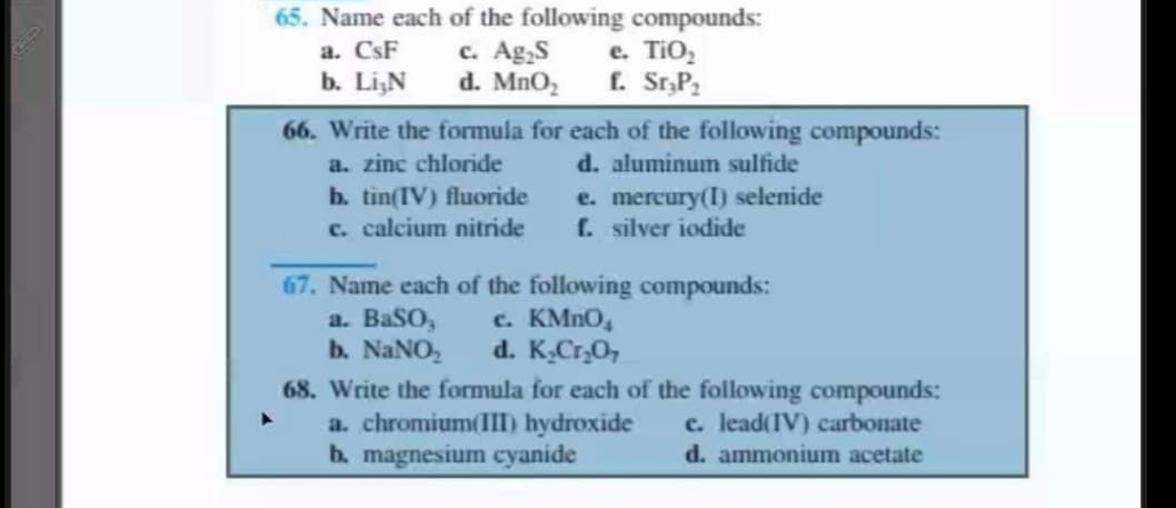 65. Name each of the following compounds:
c. Ag,S
d. MnO2
a. CsF
b. LiN
e. TiO,
f. Sr,P2
66. Write the formula for each of the following compounds:
d. aluminum sulfide
e. mercury(I) selenide
f. silver iodide
a. zinc chloride
b. tìn(IV) fluoride
c. calcium nitride
67. Name each of the following compounds:
a. BaSO,
b. NANO,
c. KMNO,
d. K,Cr,O,
68. Write the formula for each of the following compounds:
a. chromium(III) hydroxide
b. magnesium cyanide
c. lead(IV) carbonate
d. ammonium acetate
