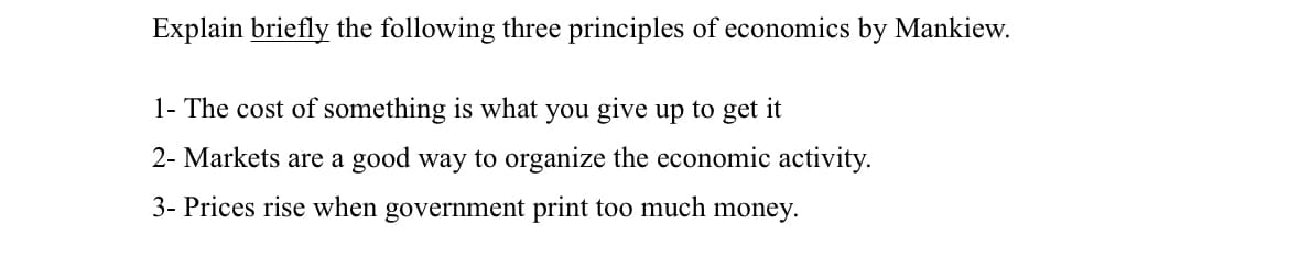 Explain briefly the following three principles of economics by Mankiew.
1- The cost of something is what you give up to get it
2- Markets are a good way to organize the economic activity.
3- Prices rise when government print too much money.
